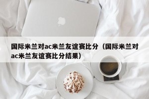 国际米兰对ac米兰友谊赛比分（国际米兰对ac米兰友谊赛比分结果）