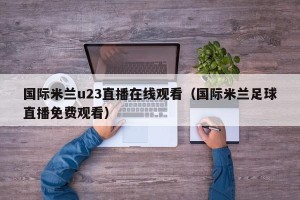 国际米兰u23直播在线观看（国际米兰足球直播免费观看）