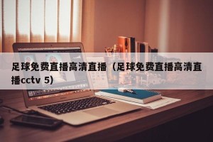 足球免费直播高清直播（足球免费直播高清直播cctv 5）