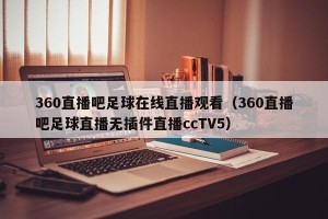 360直播吧足球在线直播观看（360直播吧足球直播无插件直播ccTV5）