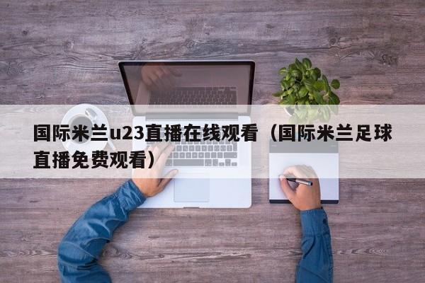 国际米兰u23直播在线观看(国际米兰足球直播免费观看)