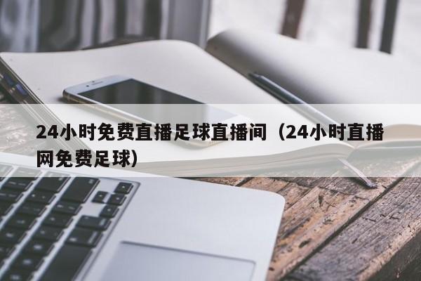 24小时免费直播足球直播间(24小时直播网免费足球)